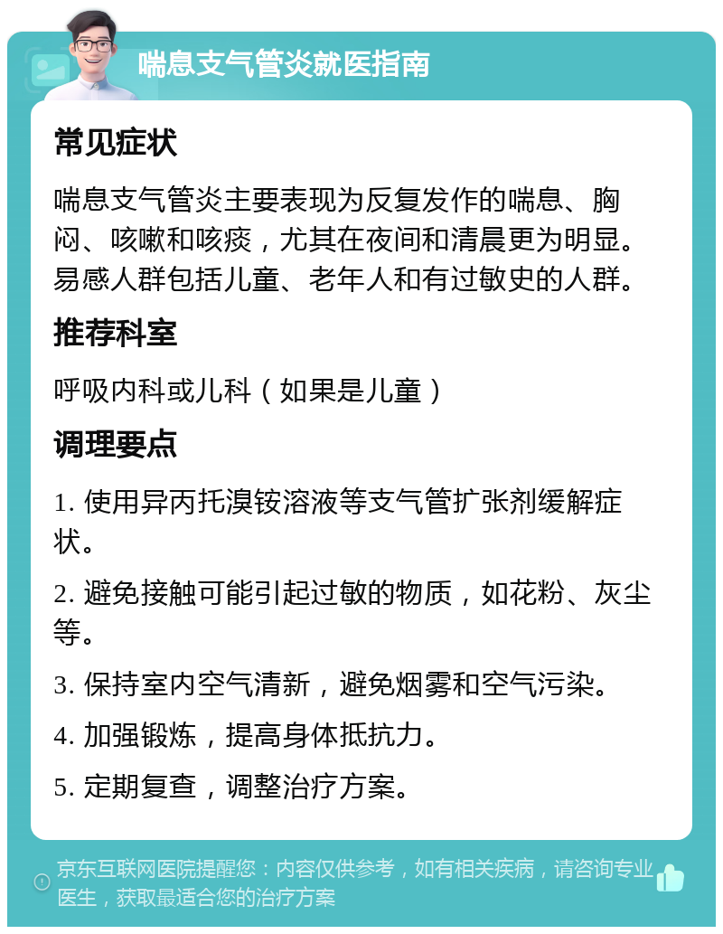 喘息支气管炎就医指南 常见症状 喘息支气管炎主要表现为反复发作的喘息、胸闷、咳嗽和咳痰，尤其在夜间和清晨更为明显。易感人群包括儿童、老年人和有过敏史的人群。 推荐科室 呼吸内科或儿科（如果是儿童） 调理要点 1. 使用异丙托溴铵溶液等支气管扩张剂缓解症状。 2. 避免接触可能引起过敏的物质，如花粉、灰尘等。 3. 保持室内空气清新，避免烟雾和空气污染。 4. 加强锻炼，提高身体抵抗力。 5. 定期复查，调整治疗方案。