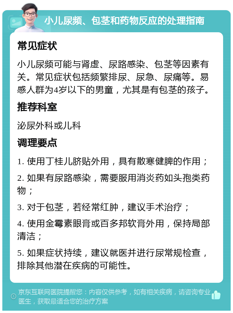 小儿尿频、包茎和药物反应的处理指南 常见症状 小儿尿频可能与肾虚、尿路感染、包茎等因素有关。常见症状包括频繁排尿、尿急、尿痛等。易感人群为4岁以下的男童，尤其是有包茎的孩子。 推荐科室 泌尿外科或儿科 调理要点 1. 使用丁桂儿脐贴外用，具有散寒健脾的作用； 2. 如果有尿路感染，需要服用消炎药如头孢类药物； 3. 对于包茎，若经常红肿，建议手术治疗； 4. 使用金霉素眼膏或百多邦软膏外用，保持局部清洁； 5. 如果症状持续，建议就医并进行尿常规检查，排除其他潜在疾病的可能性。