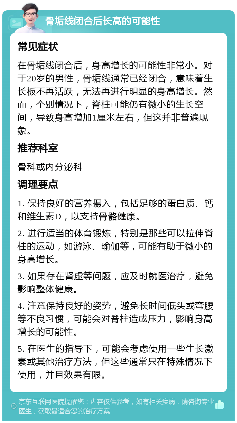 骨垢线闭合后长高的可能性 常见症状 在骨垢线闭合后，身高增长的可能性非常小。对于20岁的男性，骨垢线通常已经闭合，意味着生长板不再活跃，无法再进行明显的身高增长。然而，个别情况下，脊柱可能仍有微小的生长空间，导致身高增加1厘米左右，但这并非普遍现象。 推荐科室 骨科或内分泌科 调理要点 1. 保持良好的营养摄入，包括足够的蛋白质、钙和维生素D，以支持骨骼健康。 2. 进行适当的体育锻炼，特别是那些可以拉伸脊柱的运动，如游泳、瑜伽等，可能有助于微小的身高增长。 3. 如果存在肾虚等问题，应及时就医治疗，避免影响整体健康。 4. 注意保持良好的姿势，避免长时间低头或弯腰等不良习惯，可能会对脊柱造成压力，影响身高增长的可能性。 5. 在医生的指导下，可能会考虑使用一些生长激素或其他治疗方法，但这些通常只在特殊情况下使用，并且效果有限。