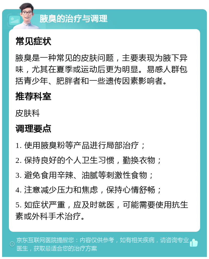 腋臭的治疗与调理 常见症状 腋臭是一种常见的皮肤问题，主要表现为腋下异味，尤其在夏季或运动后更为明显。易感人群包括青少年、肥胖者和一些遗传因素影响者。 推荐科室 皮肤科 调理要点 1. 使用腋臭粉等产品进行局部治疗； 2. 保持良好的个人卫生习惯，勤换衣物； 3. 避免食用辛辣、油腻等刺激性食物； 4. 注意减少压力和焦虑，保持心情舒畅； 5. 如症状严重，应及时就医，可能需要使用抗生素或外科手术治疗。