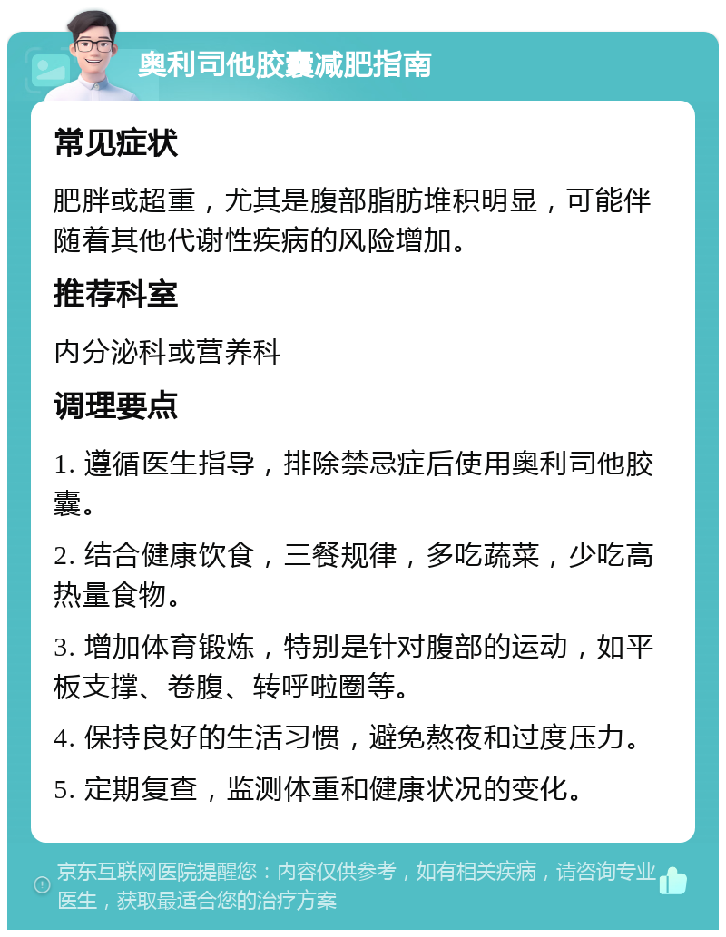 奥利司他胶囊减肥指南 常见症状 肥胖或超重，尤其是腹部脂肪堆积明显，可能伴随着其他代谢性疾病的风险增加。 推荐科室 内分泌科或营养科 调理要点 1. 遵循医生指导，排除禁忌症后使用奥利司他胶囊。 2. 结合健康饮食，三餐规律，多吃蔬菜，少吃高热量食物。 3. 增加体育锻炼，特别是针对腹部的运动，如平板支撑、卷腹、转呼啦圈等。 4. 保持良好的生活习惯，避免熬夜和过度压力。 5. 定期复查，监测体重和健康状况的变化。