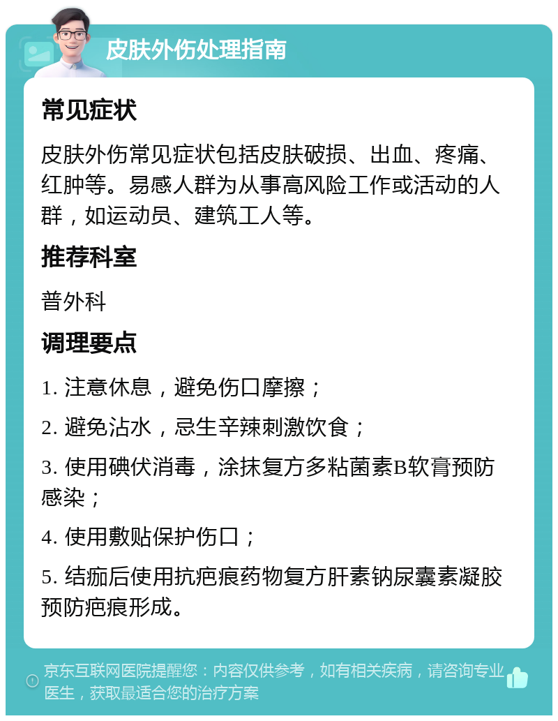 皮肤外伤处理指南 常见症状 皮肤外伤常见症状包括皮肤破损、出血、疼痛、红肿等。易感人群为从事高风险工作或活动的人群，如运动员、建筑工人等。 推荐科室 普外科 调理要点 1. 注意休息，避免伤口摩擦； 2. 避免沾水，忌生辛辣刺激饮食； 3. 使用碘伏消毒，涂抹复方多粘菌素B软膏预防感染； 4. 使用敷贴保护伤口； 5. 结痂后使用抗疤痕药物复方肝素钠尿囊素凝胶预防疤痕形成。