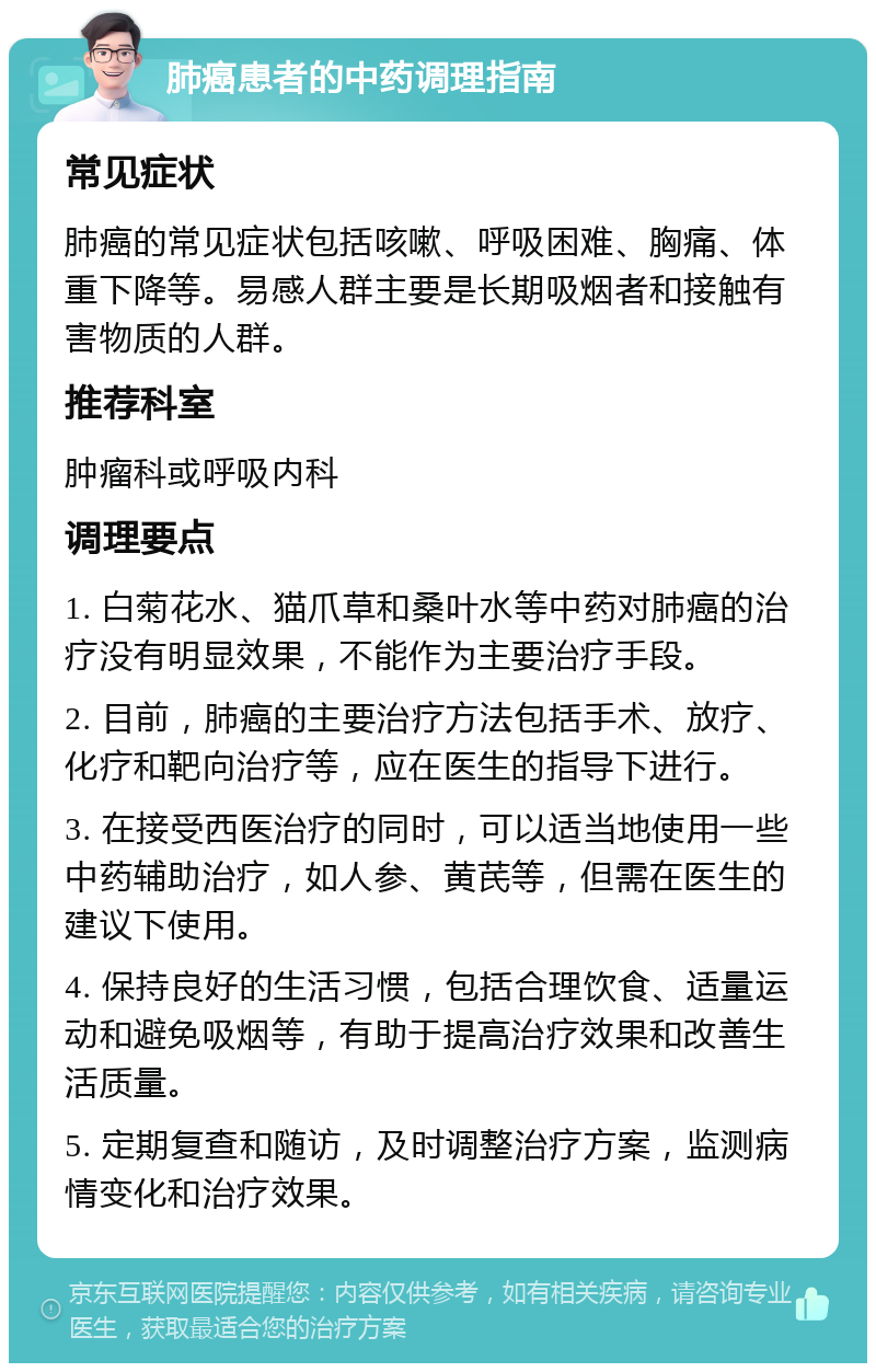 肺癌患者的中药调理指南 常见症状 肺癌的常见症状包括咳嗽、呼吸困难、胸痛、体重下降等。易感人群主要是长期吸烟者和接触有害物质的人群。 推荐科室 肿瘤科或呼吸内科 调理要点 1. 白菊花水、猫爪草和桑叶水等中药对肺癌的治疗没有明显效果，不能作为主要治疗手段。 2. 目前，肺癌的主要治疗方法包括手术、放疗、化疗和靶向治疗等，应在医生的指导下进行。 3. 在接受西医治疗的同时，可以适当地使用一些中药辅助治疗，如人参、黄芪等，但需在医生的建议下使用。 4. 保持良好的生活习惯，包括合理饮食、适量运动和避免吸烟等，有助于提高治疗效果和改善生活质量。 5. 定期复查和随访，及时调整治疗方案，监测病情变化和治疗效果。