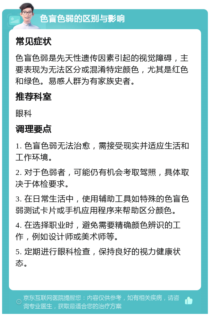 色盲色弱的区别与影响 常见症状 色盲色弱是先天性遗传因素引起的视觉障碍，主要表现为无法区分或混淆特定颜色，尤其是红色和绿色。易感人群为有家族史者。 推荐科室 眼科 调理要点 1. 色盲色弱无法治愈，需接受现实并适应生活和工作环境。 2. 对于色弱者，可能仍有机会考取驾照，具体取决于体检要求。 3. 在日常生活中，使用辅助工具如特殊的色盲色弱测试卡片或手机应用程序来帮助区分颜色。 4. 在选择职业时，避免需要精确颜色辨识的工作，例如设计师或美术师等。 5. 定期进行眼科检查，保持良好的视力健康状态。