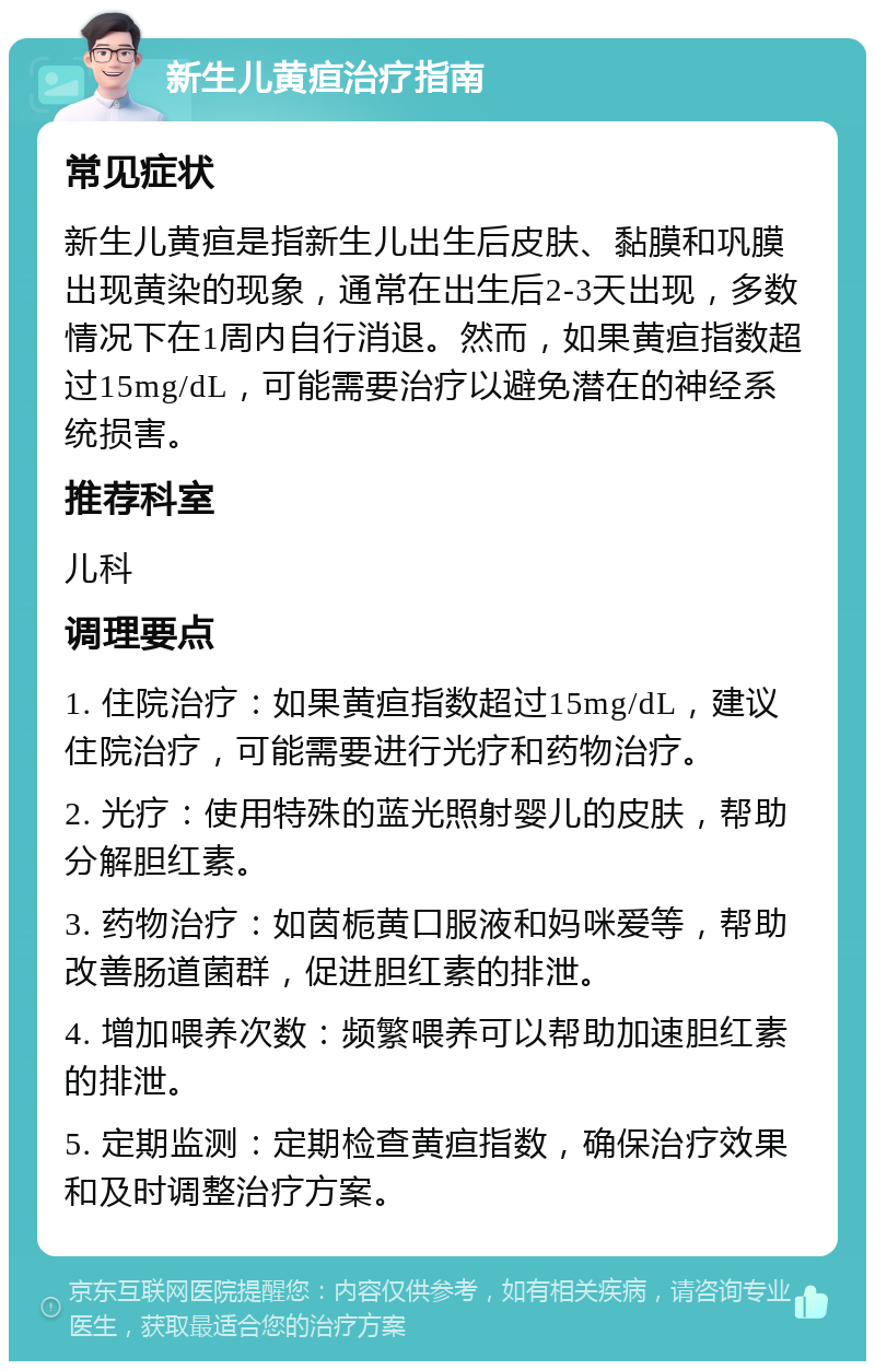 新生儿黄疸治疗指南 常见症状 新生儿黄疸是指新生儿出生后皮肤、黏膜和巩膜出现黄染的现象，通常在出生后2-3天出现，多数情况下在1周内自行消退。然而，如果黄疸指数超过15mg/dL，可能需要治疗以避免潜在的神经系统损害。 推荐科室 儿科 调理要点 1. 住院治疗：如果黄疸指数超过15mg/dL，建议住院治疗，可能需要进行光疗和药物治疗。 2. 光疗：使用特殊的蓝光照射婴儿的皮肤，帮助分解胆红素。 3. 药物治疗：如茵栀黄口服液和妈咪爱等，帮助改善肠道菌群，促进胆红素的排泄。 4. 增加喂养次数：频繁喂养可以帮助加速胆红素的排泄。 5. 定期监测：定期检查黄疸指数，确保治疗效果和及时调整治疗方案。