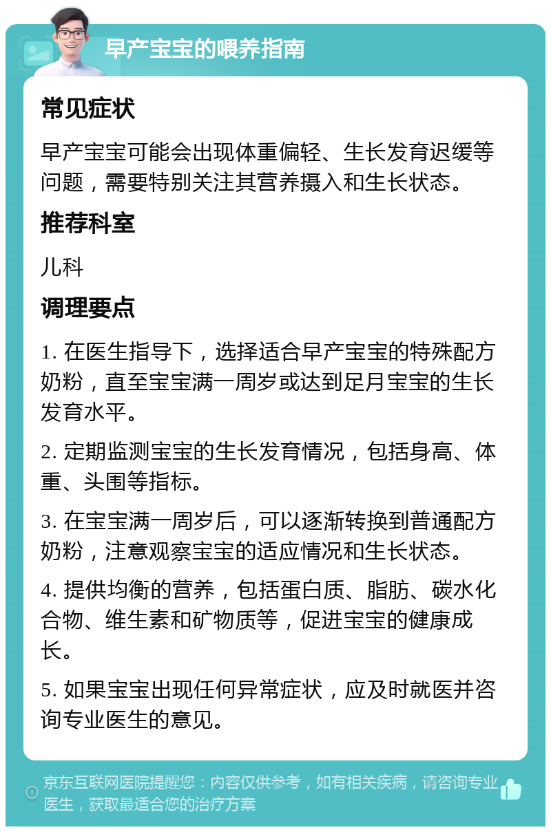 早产宝宝的喂养指南 常见症状 早产宝宝可能会出现体重偏轻、生长发育迟缓等问题，需要特别关注其营养摄入和生长状态。 推荐科室 儿科 调理要点 1. 在医生指导下，选择适合早产宝宝的特殊配方奶粉，直至宝宝满一周岁或达到足月宝宝的生长发育水平。 2. 定期监测宝宝的生长发育情况，包括身高、体重、头围等指标。 3. 在宝宝满一周岁后，可以逐渐转换到普通配方奶粉，注意观察宝宝的适应情况和生长状态。 4. 提供均衡的营养，包括蛋白质、脂肪、碳水化合物、维生素和矿物质等，促进宝宝的健康成长。 5. 如果宝宝出现任何异常症状，应及时就医并咨询专业医生的意见。