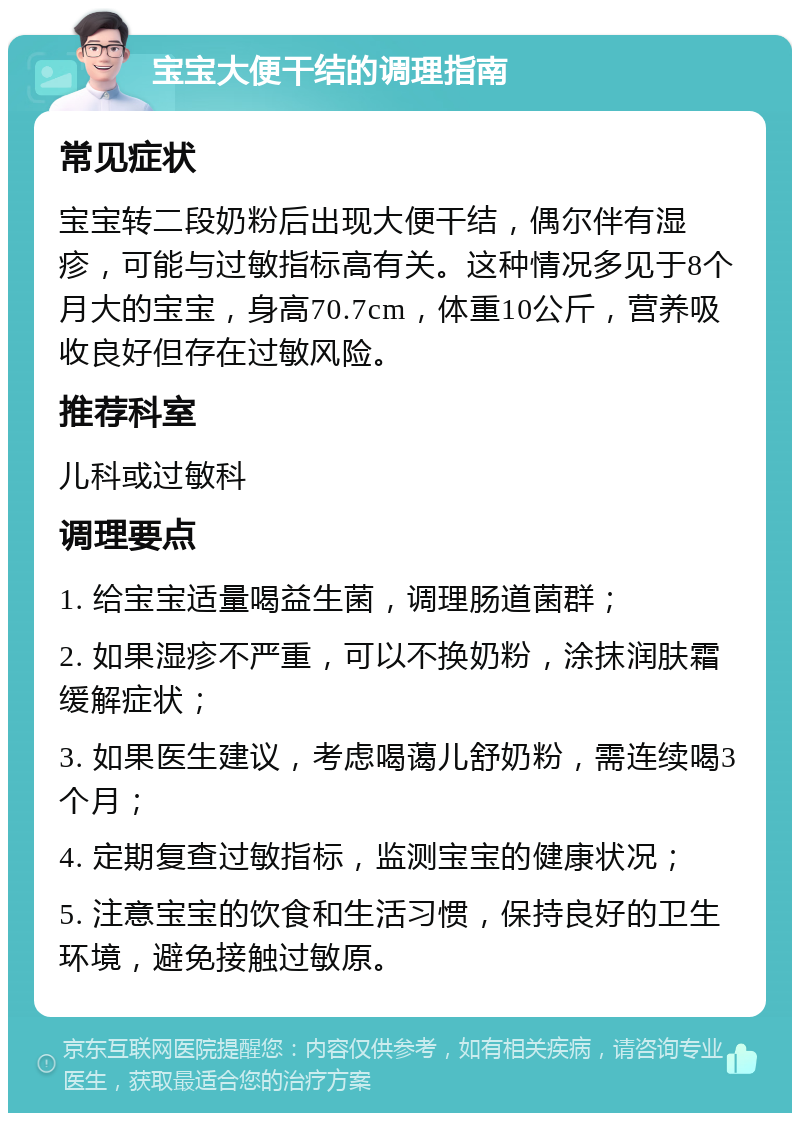 宝宝大便干结的调理指南 常见症状 宝宝转二段奶粉后出现大便干结，偶尔伴有湿疹，可能与过敏指标高有关。这种情况多见于8个月大的宝宝，身高70.7cm，体重10公斤，营养吸收良好但存在过敏风险。 推荐科室 儿科或过敏科 调理要点 1. 给宝宝适量喝益生菌，调理肠道菌群； 2. 如果湿疹不严重，可以不换奶粉，涂抹润肤霜缓解症状； 3. 如果医生建议，考虑喝蔼儿舒奶粉，需连续喝3个月； 4. 定期复查过敏指标，监测宝宝的健康状况； 5. 注意宝宝的饮食和生活习惯，保持良好的卫生环境，避免接触过敏原。