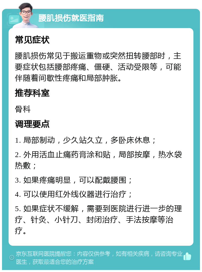 腰肌损伤就医指南 常见症状 腰肌损伤常见于搬运重物或突然扭转腰部时，主要症状包括腰部疼痛、僵硬、活动受限等，可能伴随着间歇性疼痛和局部肿胀。 推荐科室 骨科 调理要点 1. 局部制动，少久站久立，多卧床休息； 2. 外用活血止痛药膏涂和贴，局部按摩，热水袋热敷； 3. 如果疼痛明显，可以配戴腰围； 4. 可以使用红外线仪器进行治疗； 5. 如果症状不缓解，需要到医院进行进一步的理疗、针灸、小针刀、封闭治疗、手法按摩等治疗。