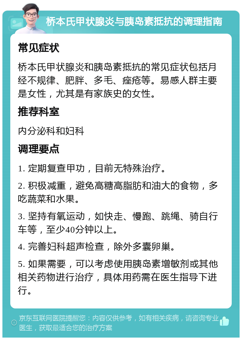 桥本氏甲状腺炎与胰岛素抵抗的调理指南 常见症状 桥本氏甲状腺炎和胰岛素抵抗的常见症状包括月经不规律、肥胖、多毛、痤疮等。易感人群主要是女性，尤其是有家族史的女性。 推荐科室 内分泌科和妇科 调理要点 1. 定期复查甲功，目前无特殊治疗。 2. 积极减重，避免高糖高脂肪和油大的食物，多吃蔬菜和水果。 3. 坚持有氧运动，如快走、慢跑、跳绳、骑自行车等，至少40分钟以上。 4. 完善妇科超声检查，除外多囊卵巢。 5. 如果需要，可以考虑使用胰岛素增敏剂或其他相关药物进行治疗，具体用药需在医生指导下进行。