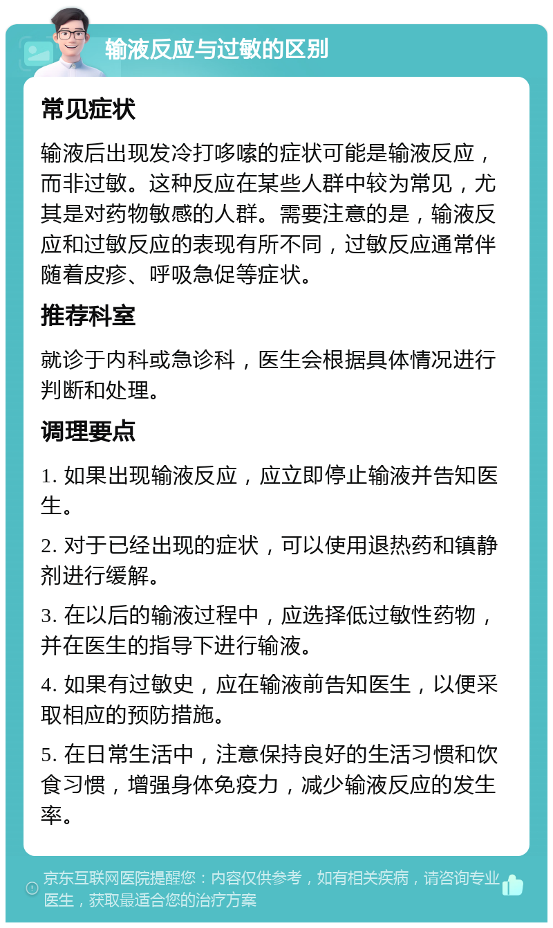 输液反应与过敏的区别 常见症状 输液后出现发冷打哆嗦的症状可能是输液反应，而非过敏。这种反应在某些人群中较为常见，尤其是对药物敏感的人群。需要注意的是，输液反应和过敏反应的表现有所不同，过敏反应通常伴随着皮疹、呼吸急促等症状。 推荐科室 就诊于内科或急诊科，医生会根据具体情况进行判断和处理。 调理要点 1. 如果出现输液反应，应立即停止输液并告知医生。 2. 对于已经出现的症状，可以使用退热药和镇静剂进行缓解。 3. 在以后的输液过程中，应选择低过敏性药物，并在医生的指导下进行输液。 4. 如果有过敏史，应在输液前告知医生，以便采取相应的预防措施。 5. 在日常生活中，注意保持良好的生活习惯和饮食习惯，增强身体免疫力，减少输液反应的发生率。