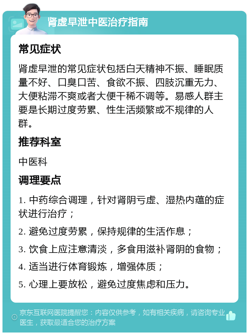 肾虚早泄中医治疗指南 常见症状 肾虚早泄的常见症状包括白天精神不振、睡眠质量不好、口臭口苦、食欲不振、四肢沉重无力、大便粘滞不爽或者大便干稀不调等。易感人群主要是长期过度劳累、性生活频繁或不规律的人群。 推荐科室 中医科 调理要点 1. 中药综合调理，针对肾阴亏虚、湿热内蕴的症状进行治疗； 2. 避免过度劳累，保持规律的生活作息； 3. 饮食上应注意清淡，多食用滋补肾阴的食物； 4. 适当进行体育锻炼，增强体质； 5. 心理上要放松，避免过度焦虑和压力。