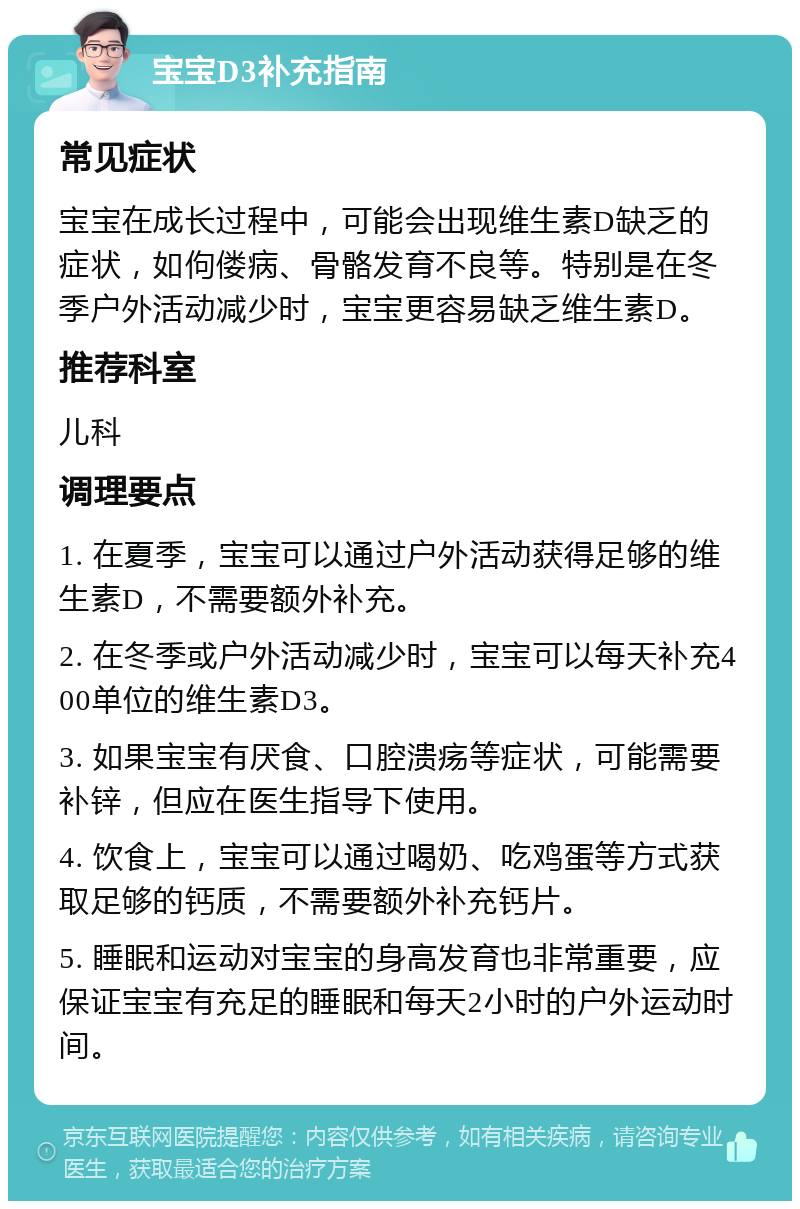 宝宝D3补充指南 常见症状 宝宝在成长过程中，可能会出现维生素D缺乏的症状，如佝偻病、骨骼发育不良等。特别是在冬季户外活动减少时，宝宝更容易缺乏维生素D。 推荐科室 儿科 调理要点 1. 在夏季，宝宝可以通过户外活动获得足够的维生素D，不需要额外补充。 2. 在冬季或户外活动减少时，宝宝可以每天补充400单位的维生素D3。 3. 如果宝宝有厌食、口腔溃疡等症状，可能需要补锌，但应在医生指导下使用。 4. 饮食上，宝宝可以通过喝奶、吃鸡蛋等方式获取足够的钙质，不需要额外补充钙片。 5. 睡眠和运动对宝宝的身高发育也非常重要，应保证宝宝有充足的睡眠和每天2小时的户外运动时间。