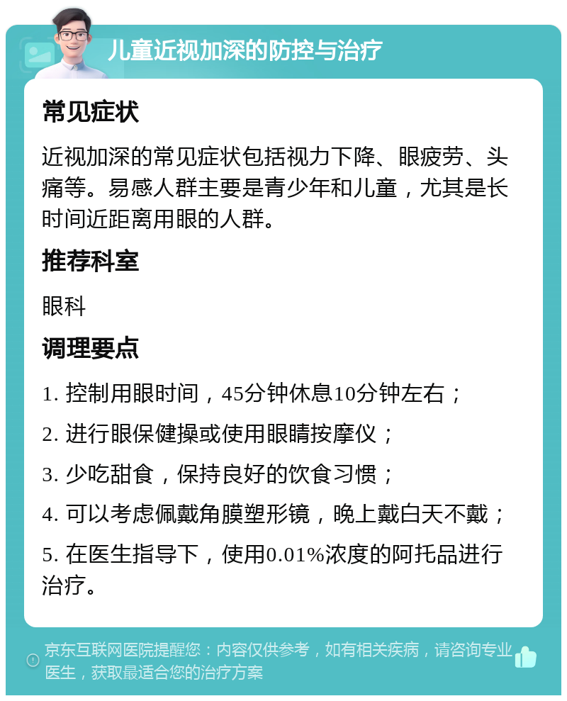 儿童近视加深的防控与治疗 常见症状 近视加深的常见症状包括视力下降、眼疲劳、头痛等。易感人群主要是青少年和儿童，尤其是长时间近距离用眼的人群。 推荐科室 眼科 调理要点 1. 控制用眼时间，45分钟休息10分钟左右； 2. 进行眼保健操或使用眼睛按摩仪； 3. 少吃甜食，保持良好的饮食习惯； 4. 可以考虑佩戴角膜塑形镜，晚上戴白天不戴； 5. 在医生指导下，使用0.01%浓度的阿托品进行治疗。