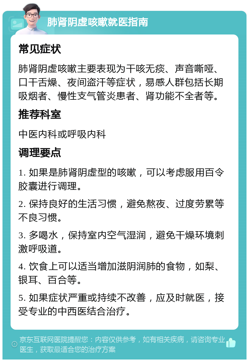 肺肾阴虚咳嗽就医指南 常见症状 肺肾阴虚咳嗽主要表现为干咳无痰、声音嘶哑、口干舌燥、夜间盗汗等症状，易感人群包括长期吸烟者、慢性支气管炎患者、肾功能不全者等。 推荐科室 中医内科或呼吸内科 调理要点 1. 如果是肺肾阴虚型的咳嗽，可以考虑服用百令胶囊进行调理。 2. 保持良好的生活习惯，避免熬夜、过度劳累等不良习惯。 3. 多喝水，保持室内空气湿润，避免干燥环境刺激呼吸道。 4. 饮食上可以适当增加滋阴润肺的食物，如梨、银耳、百合等。 5. 如果症状严重或持续不改善，应及时就医，接受专业的中西医结合治疗。