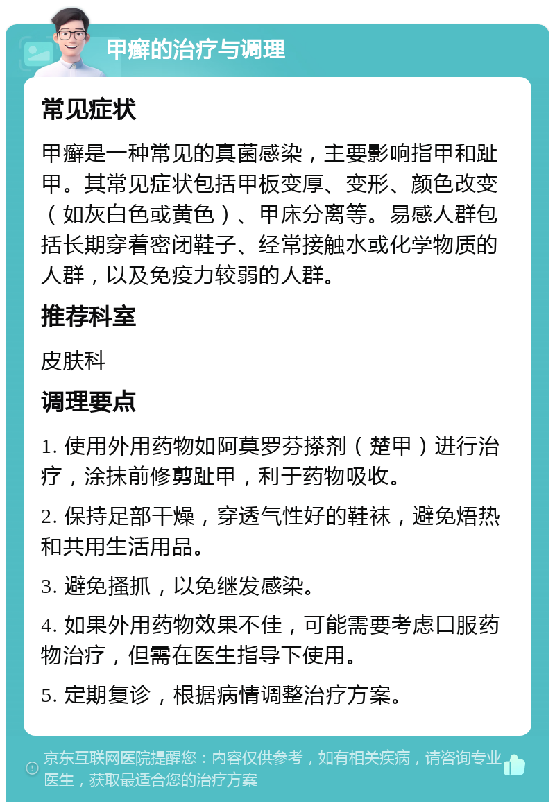 甲癣的治疗与调理 常见症状 甲癣是一种常见的真菌感染，主要影响指甲和趾甲。其常见症状包括甲板变厚、变形、颜色改变（如灰白色或黄色）、甲床分离等。易感人群包括长期穿着密闭鞋子、经常接触水或化学物质的人群，以及免疫力较弱的人群。 推荐科室 皮肤科 调理要点 1. 使用外用药物如阿莫罗芬搽剂（楚甲）进行治疗，涂抹前修剪趾甲，利于药物吸收。 2. 保持足部干燥，穿透气性好的鞋袜，避免焐热和共用生活用品。 3. 避免搔抓，以免继发感染。 4. 如果外用药物效果不佳，可能需要考虑口服药物治疗，但需在医生指导下使用。 5. 定期复诊，根据病情调整治疗方案。