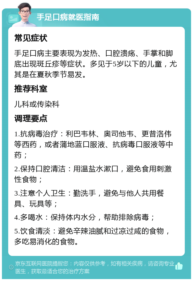 手足口病就医指南 常见症状 手足口病主要表现为发热、口腔溃疡、手掌和脚底出现斑丘疹等症状。多见于5岁以下的儿童，尤其是在夏秋季节易发。 推荐科室 儿科或传染科 调理要点 1.抗病毒治疗：利巴韦林、奥司他韦、更昔洛伟等西药，或者蒲地蓝口服液、抗病毒口服液等中药； 2.保持口腔清洁：用温盐水漱口，避免食用刺激性食物； 3.注意个人卫生：勤洗手，避免与他人共用餐具、玩具等； 4.多喝水：保持体内水分，帮助排除病毒； 5.饮食清淡：避免辛辣油腻和过凉过咸的食物，多吃易消化的食物。