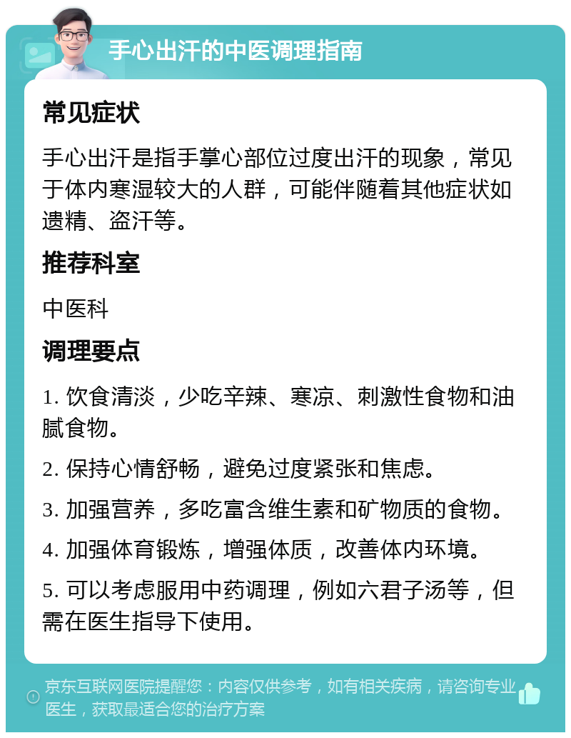 手心出汗的中医调理指南 常见症状 手心出汗是指手掌心部位过度出汗的现象，常见于体内寒湿较大的人群，可能伴随着其他症状如遗精、盗汗等。 推荐科室 中医科 调理要点 1. 饮食清淡，少吃辛辣、寒凉、刺激性食物和油腻食物。 2. 保持心情舒畅，避免过度紧张和焦虑。 3. 加强营养，多吃富含维生素和矿物质的食物。 4. 加强体育锻炼，增强体质，改善体内环境。 5. 可以考虑服用中药调理，例如六君子汤等，但需在医生指导下使用。