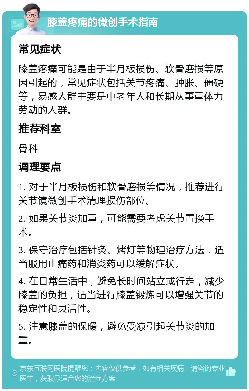 膝盖疼痛的微创手术指南 常见症状 膝盖疼痛可能是由于半月板损伤、软骨磨损等原因引起的，常见症状包括关节疼痛、肿胀、僵硬等，易感人群主要是中老年人和长期从事重体力劳动的人群。 推荐科室 骨科 调理要点 1. 对于半月板损伤和软骨磨损等情况，推荐进行关节镜微创手术清理损伤部位。 2. 如果关节炎加重，可能需要考虑关节置换手术。 3. 保守治疗包括针灸、烤灯等物理治疗方法，适当服用止痛药和消炎药可以缓解症状。 4. 在日常生活中，避免长时间站立或行走，减少膝盖的负担，适当进行膝盖锻炼可以增强关节的稳定性和灵活性。 5. 注意膝盖的保暖，避免受凉引起关节炎的加重。