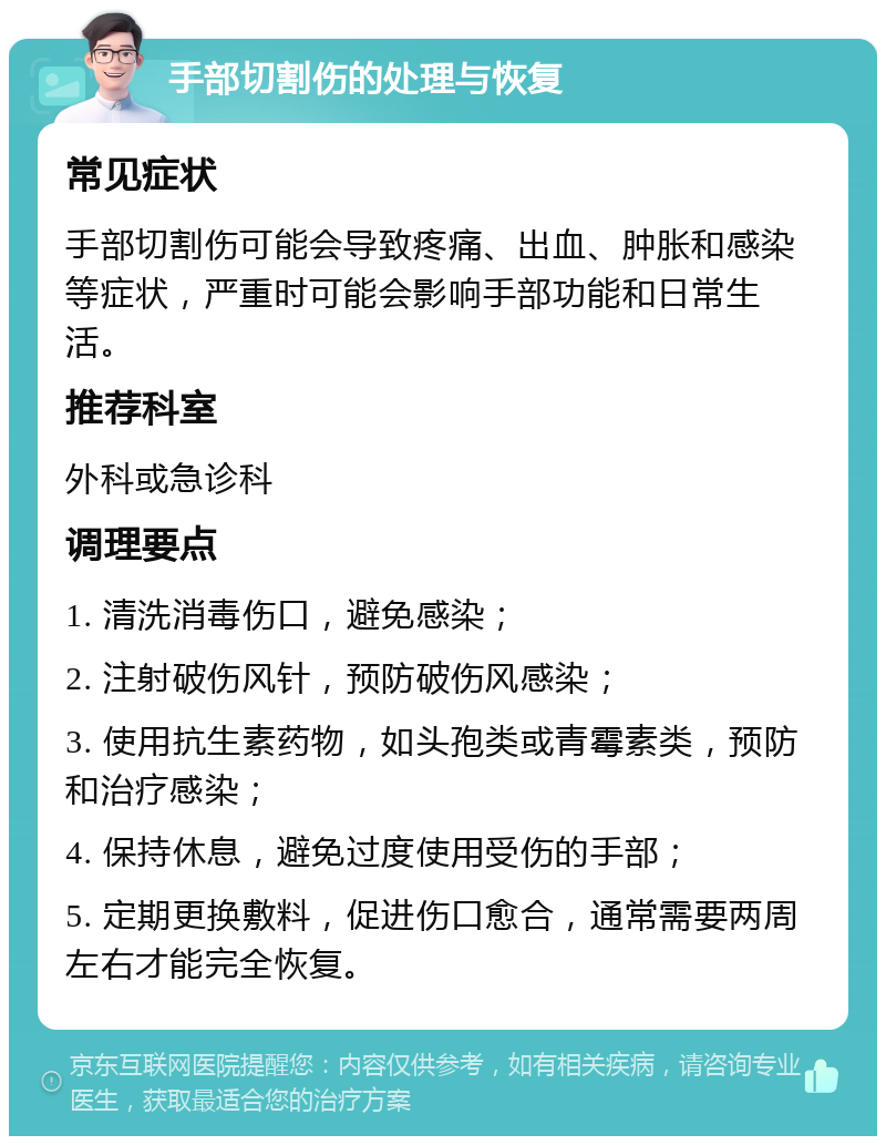 手部切割伤的处理与恢复 常见症状 手部切割伤可能会导致疼痛、出血、肿胀和感染等症状，严重时可能会影响手部功能和日常生活。 推荐科室 外科或急诊科 调理要点 1. 清洗消毒伤口，避免感染； 2. 注射破伤风针，预防破伤风感染； 3. 使用抗生素药物，如头孢类或青霉素类，预防和治疗感染； 4. 保持休息，避免过度使用受伤的手部； 5. 定期更换敷料，促进伤口愈合，通常需要两周左右才能完全恢复。