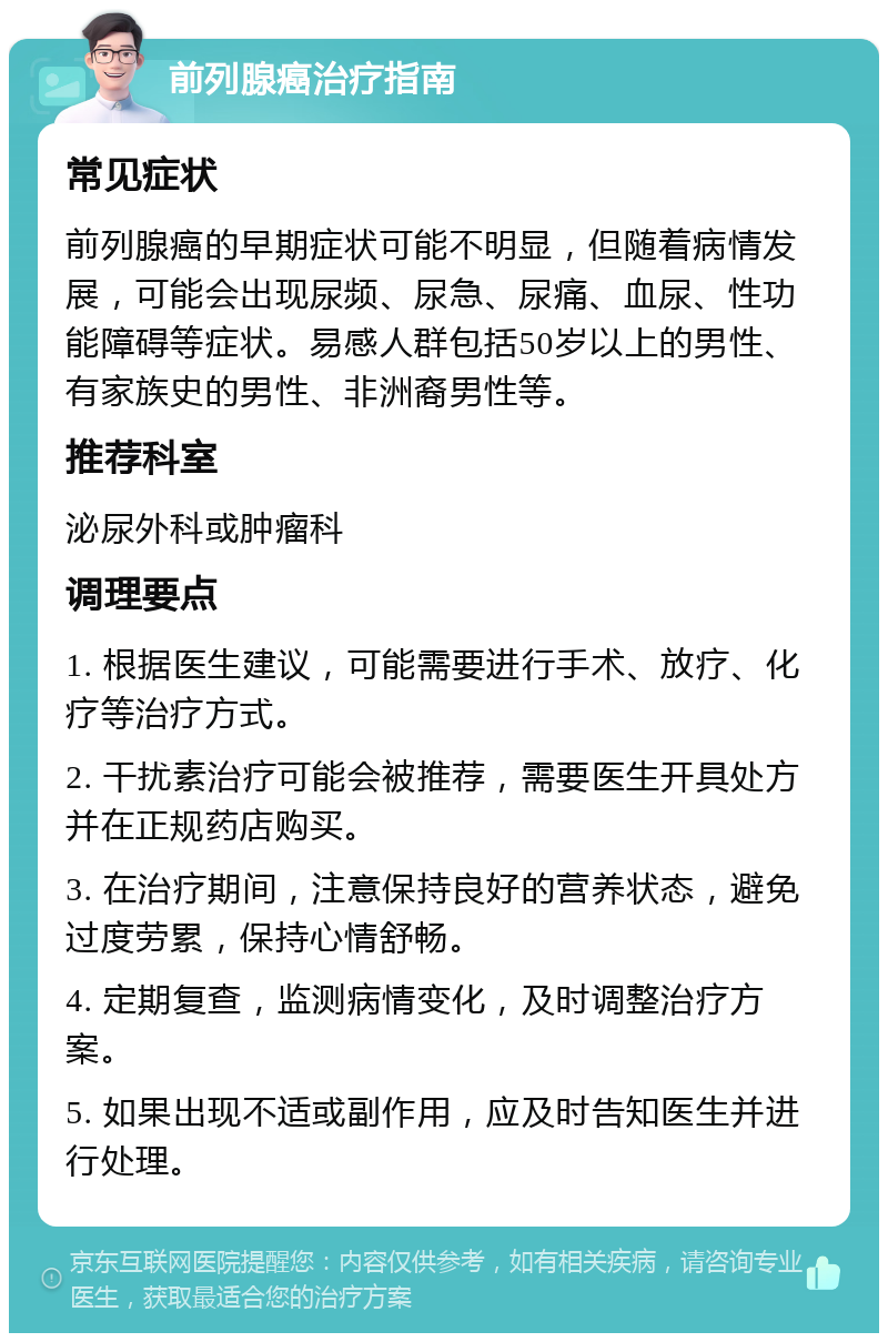 前列腺癌治疗指南 常见症状 前列腺癌的早期症状可能不明显，但随着病情发展，可能会出现尿频、尿急、尿痛、血尿、性功能障碍等症状。易感人群包括50岁以上的男性、有家族史的男性、非洲裔男性等。 推荐科室 泌尿外科或肿瘤科 调理要点 1. 根据医生建议，可能需要进行手术、放疗、化疗等治疗方式。 2. 干扰素治疗可能会被推荐，需要医生开具处方并在正规药店购买。 3. 在治疗期间，注意保持良好的营养状态，避免过度劳累，保持心情舒畅。 4. 定期复查，监测病情变化，及时调整治疗方案。 5. 如果出现不适或副作用，应及时告知医生并进行处理。