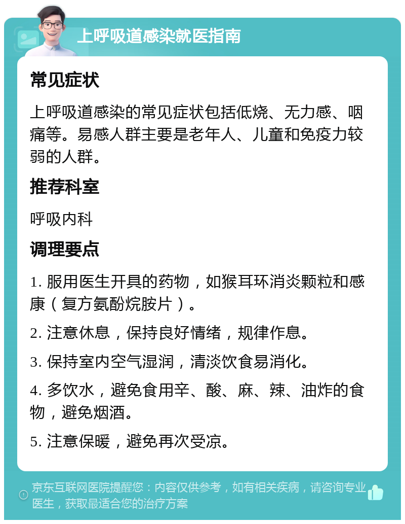 上呼吸道感染就医指南 常见症状 上呼吸道感染的常见症状包括低烧、无力感、咽痛等。易感人群主要是老年人、儿童和免疫力较弱的人群。 推荐科室 呼吸内科 调理要点 1. 服用医生开具的药物，如猴耳环消炎颗粒和感康（复方氨酚烷胺片）。 2. 注意休息，保持良好情绪，规律作息。 3. 保持室内空气湿润，清淡饮食易消化。 4. 多饮水，避免食用辛、酸、麻、辣、油炸的食物，避免烟酒。 5. 注意保暖，避免再次受凉。