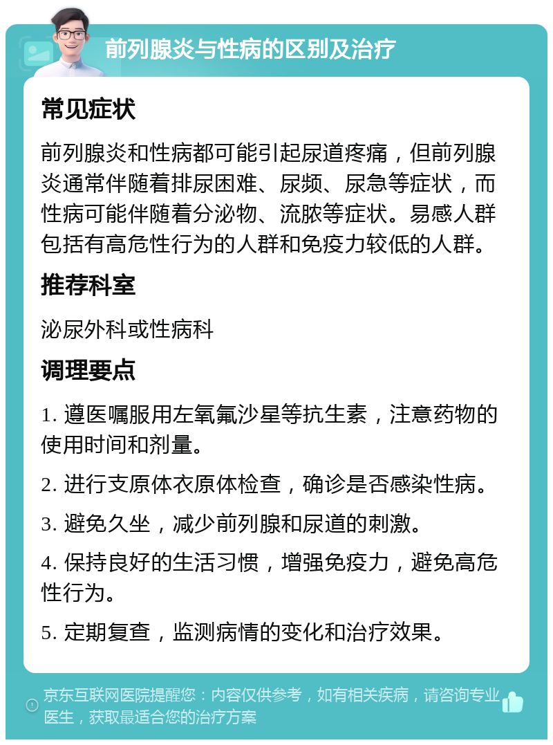 前列腺炎与性病的区别及治疗 常见症状 前列腺炎和性病都可能引起尿道疼痛，但前列腺炎通常伴随着排尿困难、尿频、尿急等症状，而性病可能伴随着分泌物、流脓等症状。易感人群包括有高危性行为的人群和免疫力较低的人群。 推荐科室 泌尿外科或性病科 调理要点 1. 遵医嘱服用左氧氟沙星等抗生素，注意药物的使用时间和剂量。 2. 进行支原体衣原体检查，确诊是否感染性病。 3. 避免久坐，减少前列腺和尿道的刺激。 4. 保持良好的生活习惯，增强免疫力，避免高危性行为。 5. 定期复查，监测病情的变化和治疗效果。