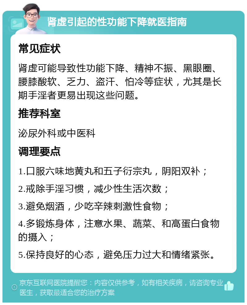 肾虚引起的性功能下降就医指南 常见症状 肾虚可能导致性功能下降、精神不振、黑眼圈、腰膝酸软、乏力、盗汗、怕冷等症状，尤其是长期手淫者更易出现这些问题。 推荐科室 泌尿外科或中医科 调理要点 1.口服六味地黄丸和五子衍宗丸，阴阳双补； 2.戒除手淫习惯，减少性生活次数； 3.避免烟酒，少吃辛辣刺激性食物； 4.多锻炼身体，注意水果、蔬菜、和高蛋白食物的摄入； 5.保持良好的心态，避免压力过大和情绪紧张。