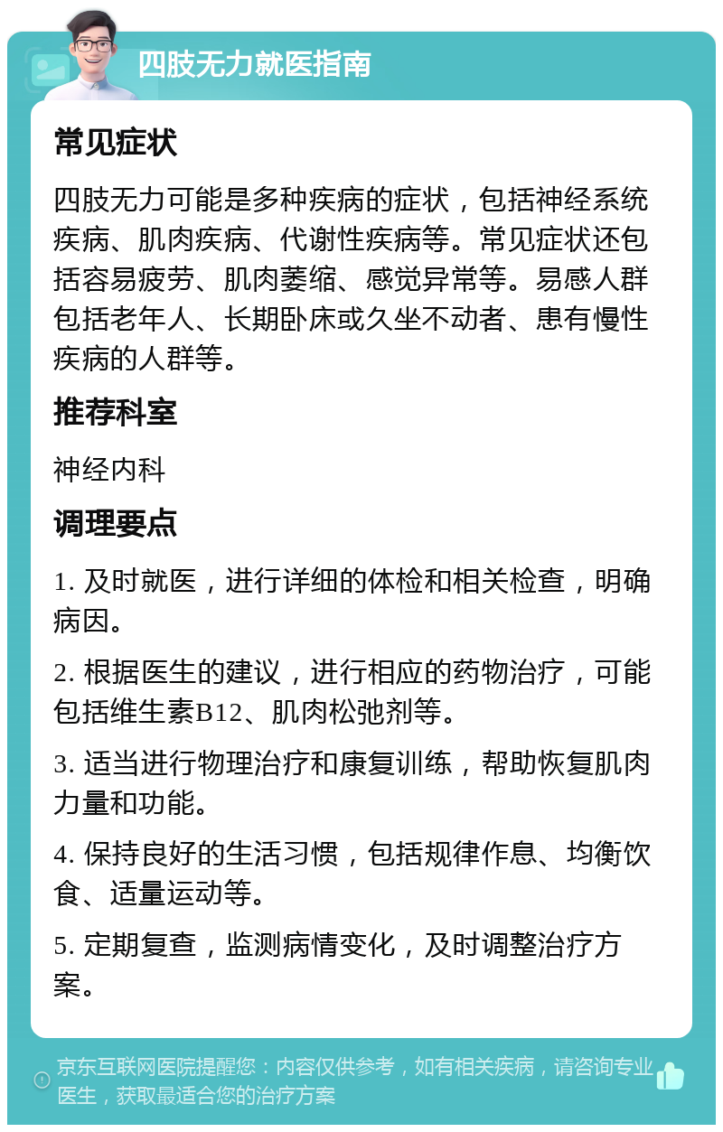 四肢无力就医指南 常见症状 四肢无力可能是多种疾病的症状，包括神经系统疾病、肌肉疾病、代谢性疾病等。常见症状还包括容易疲劳、肌肉萎缩、感觉异常等。易感人群包括老年人、长期卧床或久坐不动者、患有慢性疾病的人群等。 推荐科室 神经内科 调理要点 1. 及时就医，进行详细的体检和相关检查，明确病因。 2. 根据医生的建议，进行相应的药物治疗，可能包括维生素B12、肌肉松弛剂等。 3. 适当进行物理治疗和康复训练，帮助恢复肌肉力量和功能。 4. 保持良好的生活习惯，包括规律作息、均衡饮食、适量运动等。 5. 定期复查，监测病情变化，及时调整治疗方案。