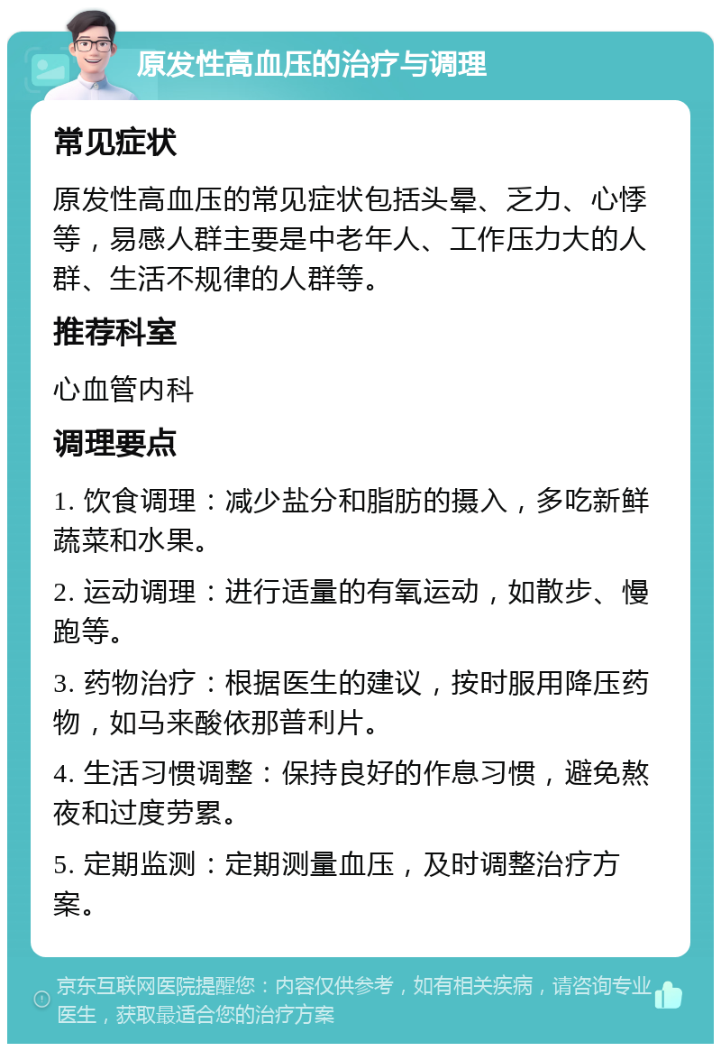 原发性高血压的治疗与调理 常见症状 原发性高血压的常见症状包括头晕、乏力、心悸等，易感人群主要是中老年人、工作压力大的人群、生活不规律的人群等。 推荐科室 心血管内科 调理要点 1. 饮食调理：减少盐分和脂肪的摄入，多吃新鲜蔬菜和水果。 2. 运动调理：进行适量的有氧运动，如散步、慢跑等。 3. 药物治疗：根据医生的建议，按时服用降压药物，如马来酸依那普利片。 4. 生活习惯调整：保持良好的作息习惯，避免熬夜和过度劳累。 5. 定期监测：定期测量血压，及时调整治疗方案。