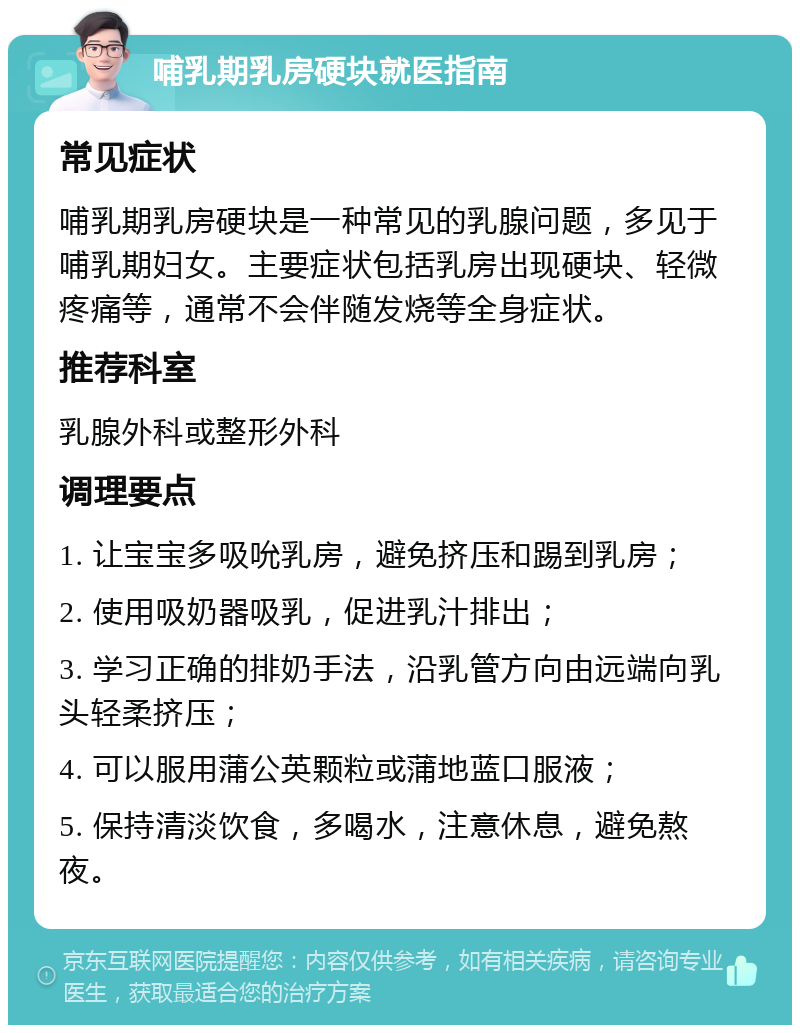 哺乳期乳房硬块就医指南 常见症状 哺乳期乳房硬块是一种常见的乳腺问题，多见于哺乳期妇女。主要症状包括乳房出现硬块、轻微疼痛等，通常不会伴随发烧等全身症状。 推荐科室 乳腺外科或整形外科 调理要点 1. 让宝宝多吸吮乳房，避免挤压和踢到乳房； 2. 使用吸奶器吸乳，促进乳汁排出； 3. 学习正确的排奶手法，沿乳管方向由远端向乳头轻柔挤压； 4. 可以服用蒲公英颗粒或蒲地蓝口服液； 5. 保持清淡饮食，多喝水，注意休息，避免熬夜。