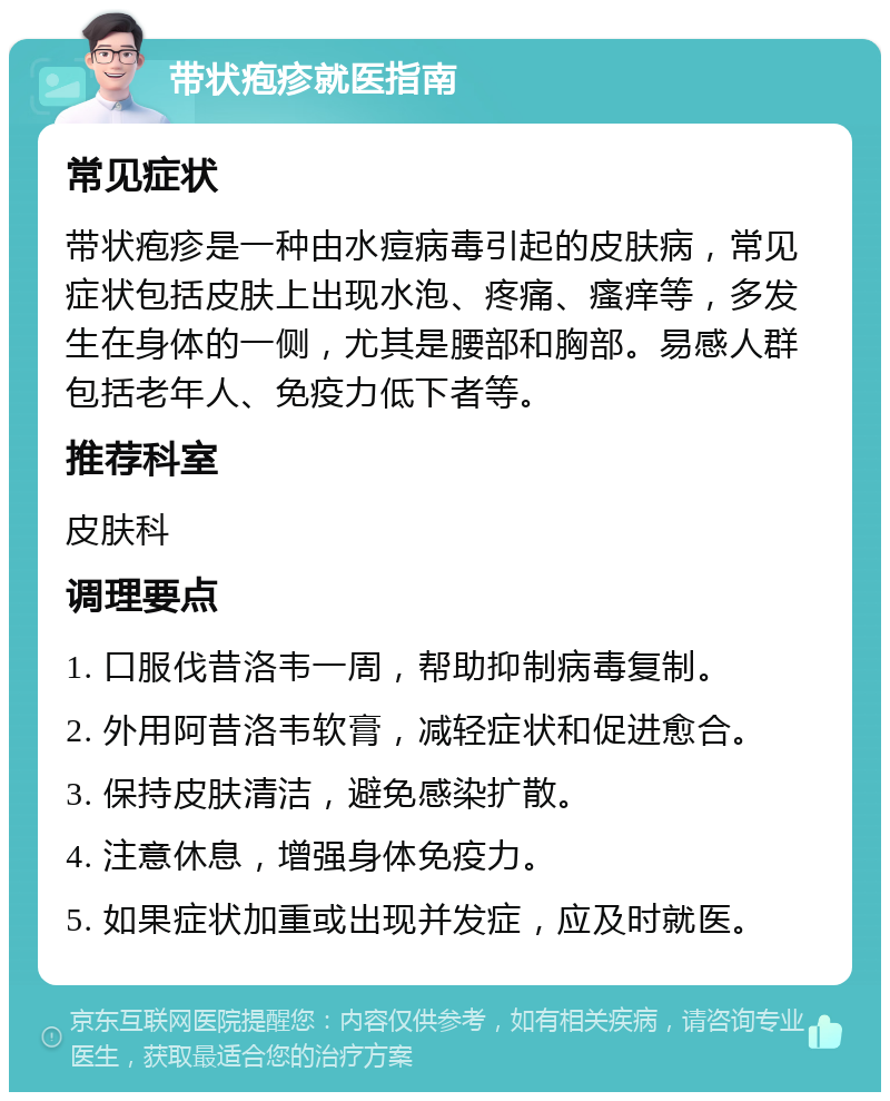 带状疱疹就医指南 常见症状 带状疱疹是一种由水痘病毒引起的皮肤病，常见症状包括皮肤上出现水泡、疼痛、瘙痒等，多发生在身体的一侧，尤其是腰部和胸部。易感人群包括老年人、免疫力低下者等。 推荐科室 皮肤科 调理要点 1. 口服伐昔洛韦一周，帮助抑制病毒复制。 2. 外用阿昔洛韦软膏，减轻症状和促进愈合。 3. 保持皮肤清洁，避免感染扩散。 4. 注意休息，增强身体免疫力。 5. 如果症状加重或出现并发症，应及时就医。