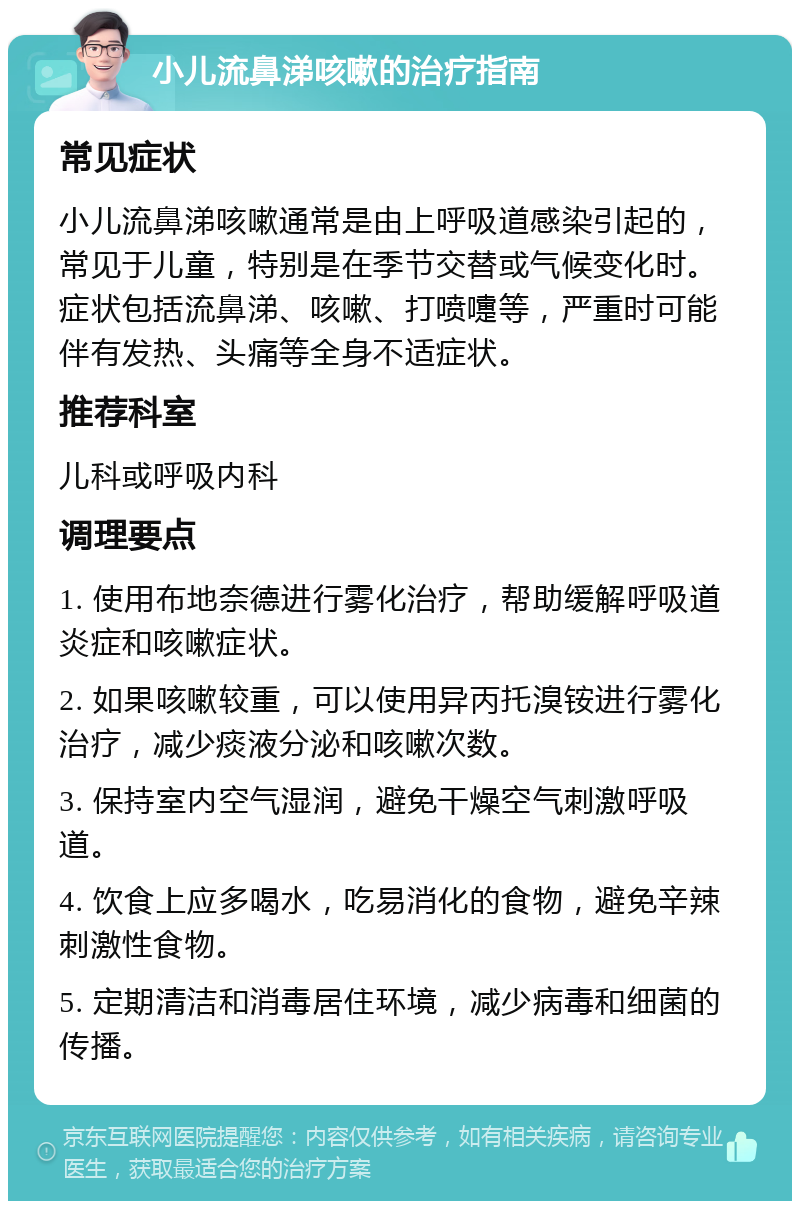 小儿流鼻涕咳嗽的治疗指南 常见症状 小儿流鼻涕咳嗽通常是由上呼吸道感染引起的，常见于儿童，特别是在季节交替或气候变化时。症状包括流鼻涕、咳嗽、打喷嚏等，严重时可能伴有发热、头痛等全身不适症状。 推荐科室 儿科或呼吸内科 调理要点 1. 使用布地奈德进行雾化治疗，帮助缓解呼吸道炎症和咳嗽症状。 2. 如果咳嗽较重，可以使用异丙托溴铵进行雾化治疗，减少痰液分泌和咳嗽次数。 3. 保持室内空气湿润，避免干燥空气刺激呼吸道。 4. 饮食上应多喝水，吃易消化的食物，避免辛辣刺激性食物。 5. 定期清洁和消毒居住环境，减少病毒和细菌的传播。