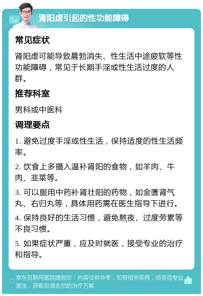 肾阳虚引起的性功能障碍 常见症状 肾阳虚可能导致晨勃消失、性生活中途疲软等性功能障碍，常见于长期手淫或性生活过度的人群。 推荐科室 男科或中医科 调理要点 1. 避免过度手淫或性生活，保持适度的性生活频率。 2. 饮食上多摄入温补肾阳的食物，如羊肉、牛肉、韭菜等。 3. 可以服用中药补肾壮阳的药物，如金匮肾气丸、右归丸等，具体用药需在医生指导下进行。 4. 保持良好的生活习惯，避免熬夜、过度劳累等不良习惯。 5. 如果症状严重，应及时就医，接受专业的治疗和指导。