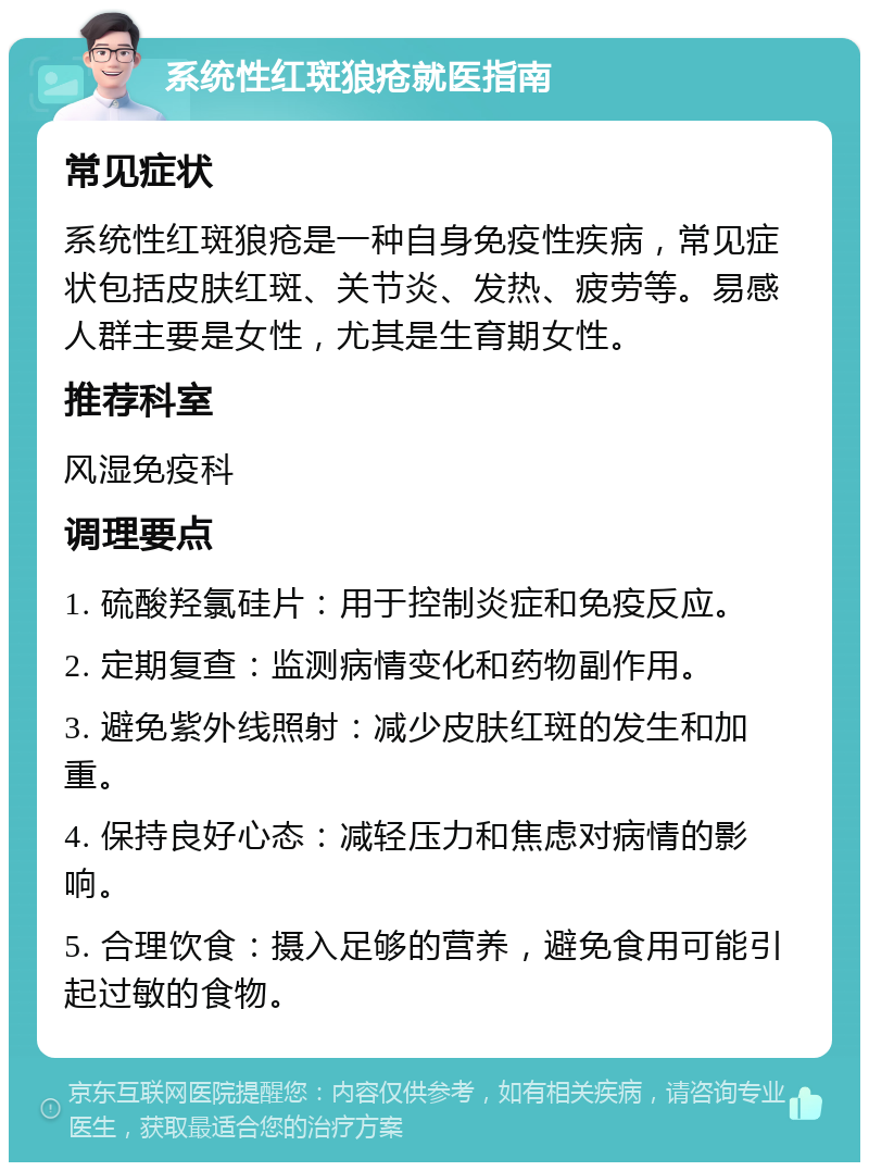 系统性红斑狼疮就医指南 常见症状 系统性红斑狼疮是一种自身免疫性疾病，常见症状包括皮肤红斑、关节炎、发热、疲劳等。易感人群主要是女性，尤其是生育期女性。 推荐科室 风湿免疫科 调理要点 1. 硫酸羟氯硅片：用于控制炎症和免疫反应。 2. 定期复查：监测病情变化和药物副作用。 3. 避免紫外线照射：减少皮肤红斑的发生和加重。 4. 保持良好心态：减轻压力和焦虑对病情的影响。 5. 合理饮食：摄入足够的营养，避免食用可能引起过敏的食物。