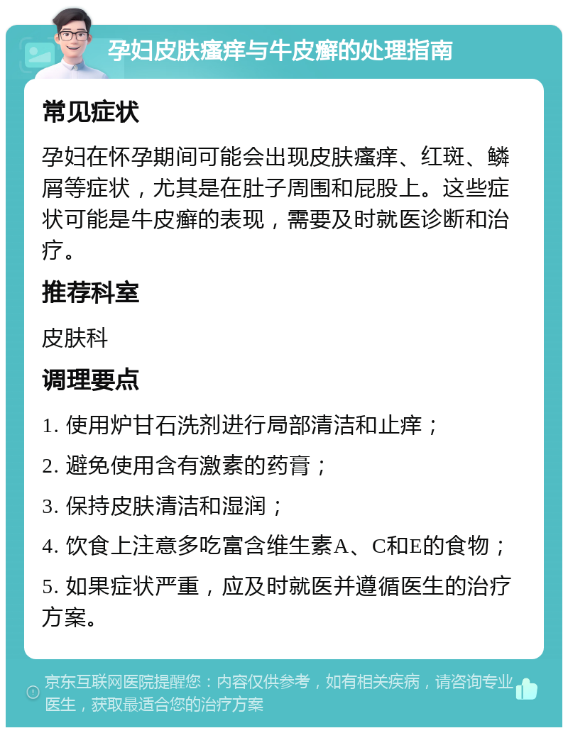 孕妇皮肤瘙痒与牛皮癣的处理指南 常见症状 孕妇在怀孕期间可能会出现皮肤瘙痒、红斑、鳞屑等症状，尤其是在肚子周围和屁股上。这些症状可能是牛皮癣的表现，需要及时就医诊断和治疗。 推荐科室 皮肤科 调理要点 1. 使用炉甘石洗剂进行局部清洁和止痒； 2. 避免使用含有激素的药膏； 3. 保持皮肤清洁和湿润； 4. 饮食上注意多吃富含维生素A、C和E的食物； 5. 如果症状严重，应及时就医并遵循医生的治疗方案。