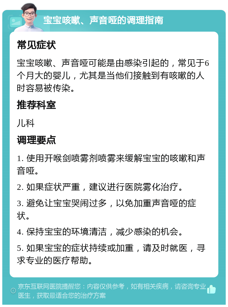 宝宝咳嗽、声音哑的调理指南 常见症状 宝宝咳嗽、声音哑可能是由感染引起的，常见于6个月大的婴儿，尤其是当他们接触到有咳嗽的人时容易被传染。 推荐科室 儿科 调理要点 1. 使用开喉剑喷雾剂喷雾来缓解宝宝的咳嗽和声音哑。 2. 如果症状严重，建议进行医院雾化治疗。 3. 避免让宝宝哭闹过多，以免加重声音哑的症状。 4. 保持宝宝的环境清洁，减少感染的机会。 5. 如果宝宝的症状持续或加重，请及时就医，寻求专业的医疗帮助。