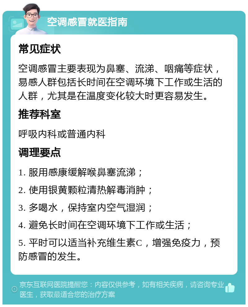 空调感冒就医指南 常见症状 空调感冒主要表现为鼻塞、流涕、咽痛等症状，易感人群包括长时间在空调环境下工作或生活的人群，尤其是在温度变化较大时更容易发生。 推荐科室 呼吸内科或普通内科 调理要点 1. 服用感康缓解喉鼻塞流涕； 2. 使用银黄颗粒清热解毒消肿； 3. 多喝水，保持室内空气湿润； 4. 避免长时间在空调环境下工作或生活； 5. 平时可以适当补充维生素C，增强免疫力，预防感冒的发生。