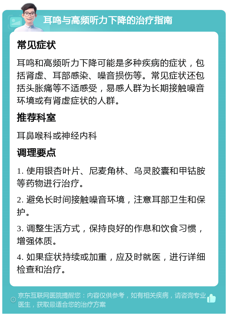 耳鸣与高频听力下降的治疗指南 常见症状 耳鸣和高频听力下降可能是多种疾病的症状，包括肾虚、耳部感染、噪音损伤等。常见症状还包括头胀痛等不适感受，易感人群为长期接触噪音环境或有肾虚症状的人群。 推荐科室 耳鼻喉科或神经内科 调理要点 1. 使用银杏叶片、尼麦角林、乌灵胶囊和甲钴胺等药物进行治疗。 2. 避免长时间接触噪音环境，注意耳部卫生和保护。 3. 调整生活方式，保持良好的作息和饮食习惯，增强体质。 4. 如果症状持续或加重，应及时就医，进行详细检查和治疗。