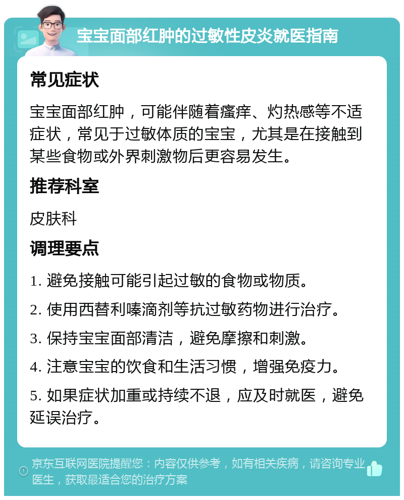 宝宝面部红肿的过敏性皮炎就医指南 常见症状 宝宝面部红肿，可能伴随着瘙痒、灼热感等不适症状，常见于过敏体质的宝宝，尤其是在接触到某些食物或外界刺激物后更容易发生。 推荐科室 皮肤科 调理要点 1. 避免接触可能引起过敏的食物或物质。 2. 使用西替利嗪滴剂等抗过敏药物进行治疗。 3. 保持宝宝面部清洁，避免摩擦和刺激。 4. 注意宝宝的饮食和生活习惯，增强免疫力。 5. 如果症状加重或持续不退，应及时就医，避免延误治疗。