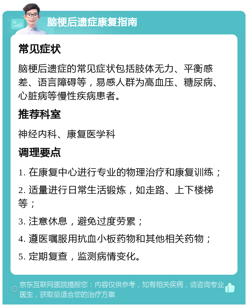 脑梗后遗症康复指南 常见症状 脑梗后遗症的常见症状包括肢体无力、平衡感差、语言障碍等，易感人群为高血压、糖尿病、心脏病等慢性疾病患者。 推荐科室 神经内科、康复医学科 调理要点 1. 在康复中心进行专业的物理治疗和康复训练； 2. 适量进行日常生活锻炼，如走路、上下楼梯等； 3. 注意休息，避免过度劳累； 4. 遵医嘱服用抗血小板药物和其他相关药物； 5. 定期复查，监测病情变化。