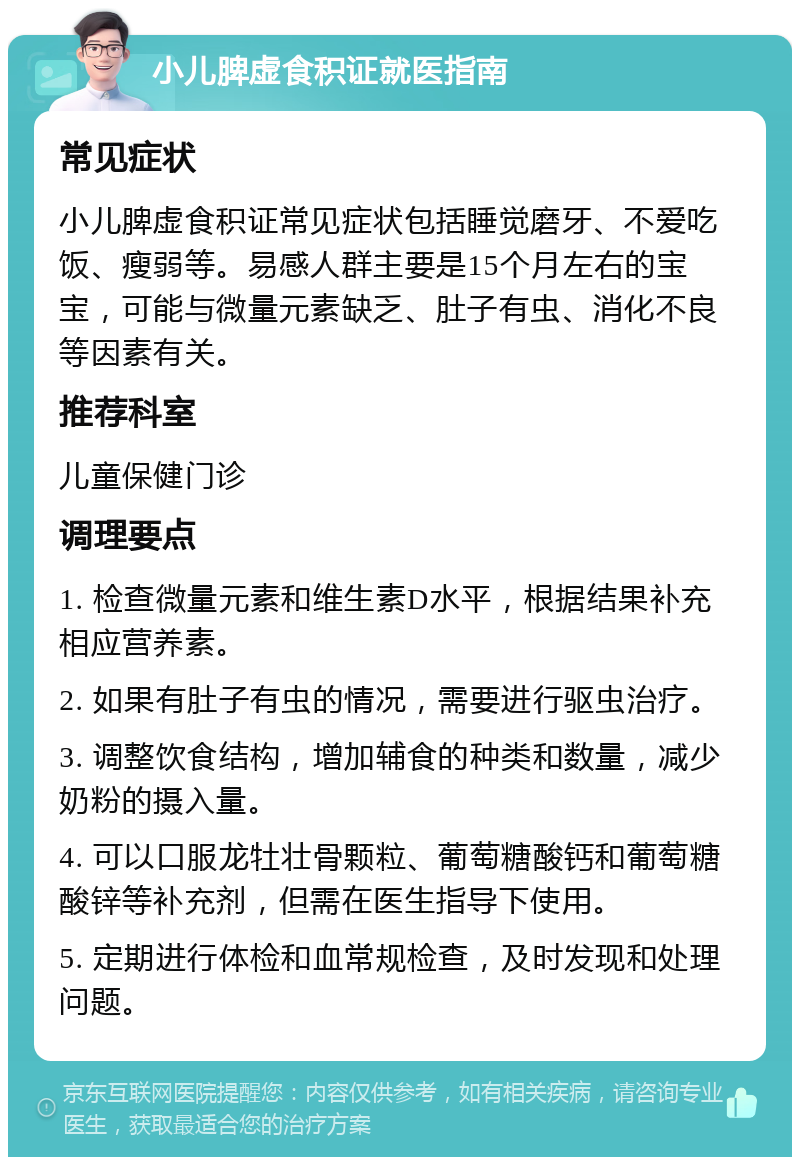 小儿脾虚食积证就医指南 常见症状 小儿脾虚食积证常见症状包括睡觉磨牙、不爱吃饭、瘦弱等。易感人群主要是15个月左右的宝宝，可能与微量元素缺乏、肚子有虫、消化不良等因素有关。 推荐科室 儿童保健门诊 调理要点 1. 检查微量元素和维生素D水平，根据结果补充相应营养素。 2. 如果有肚子有虫的情况，需要进行驱虫治疗。 3. 调整饮食结构，增加辅食的种类和数量，减少奶粉的摄入量。 4. 可以口服龙牡壮骨颗粒、葡萄糖酸钙和葡萄糖酸锌等补充剂，但需在医生指导下使用。 5. 定期进行体检和血常规检查，及时发现和处理问题。