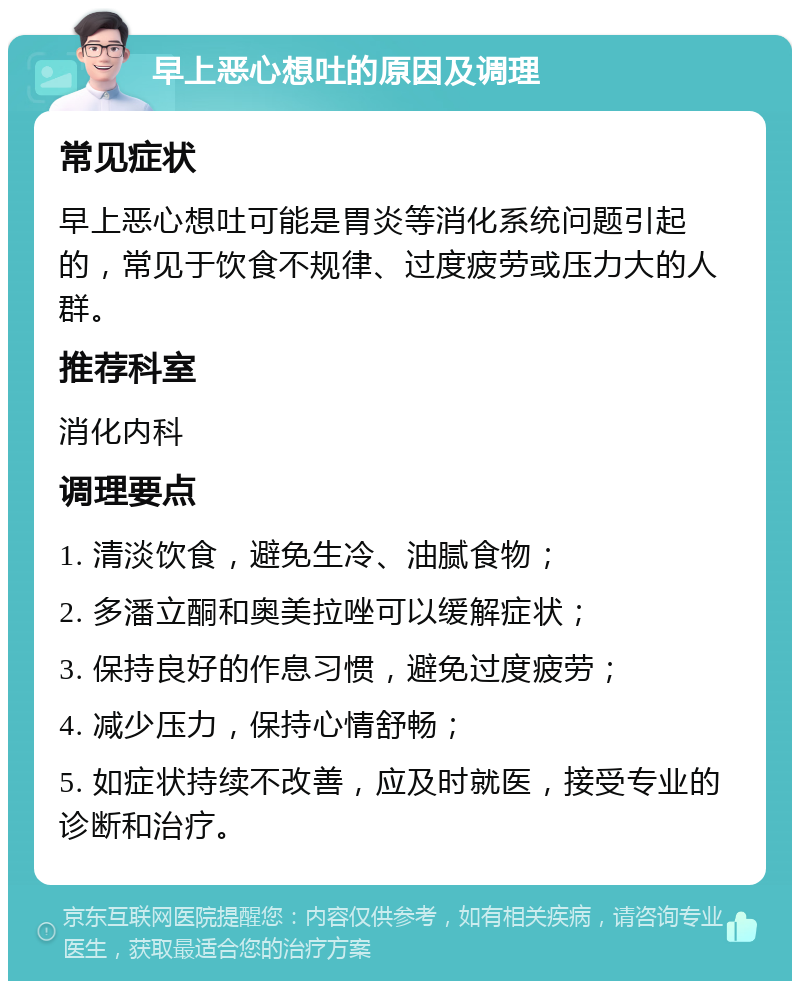 早上恶心想吐的原因及调理 常见症状 早上恶心想吐可能是胃炎等消化系统问题引起的，常见于饮食不规律、过度疲劳或压力大的人群。 推荐科室 消化内科 调理要点 1. 清淡饮食，避免生冷、油腻食物； 2. 多潘立酮和奥美拉唑可以缓解症状； 3. 保持良好的作息习惯，避免过度疲劳； 4. 减少压力，保持心情舒畅； 5. 如症状持续不改善，应及时就医，接受专业的诊断和治疗。