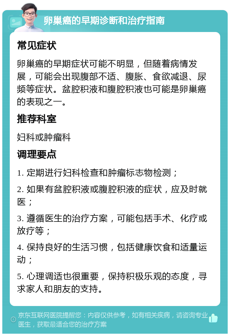 卵巢癌的早期诊断和治疗指南 常见症状 卵巢癌的早期症状可能不明显，但随着病情发展，可能会出现腹部不适、腹胀、食欲减退、尿频等症状。盆腔积液和腹腔积液也可能是卵巢癌的表现之一。 推荐科室 妇科或肿瘤科 调理要点 1. 定期进行妇科检查和肿瘤标志物检测； 2. 如果有盆腔积液或腹腔积液的症状，应及时就医； 3. 遵循医生的治疗方案，可能包括手术、化疗或放疗等； 4. 保持良好的生活习惯，包括健康饮食和适量运动； 5. 心理调适也很重要，保持积极乐观的态度，寻求家人和朋友的支持。