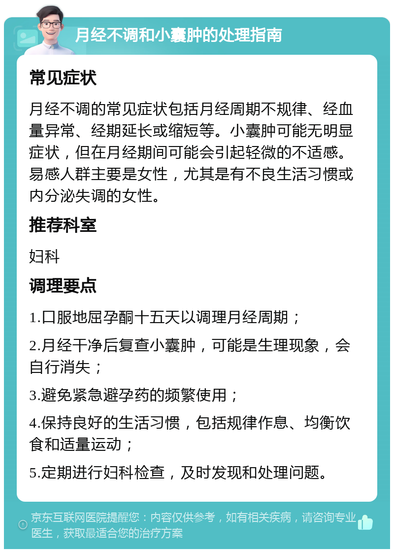 月经不调和小囊肿的处理指南 常见症状 月经不调的常见症状包括月经周期不规律、经血量异常、经期延长或缩短等。小囊肿可能无明显症状，但在月经期间可能会引起轻微的不适感。易感人群主要是女性，尤其是有不良生活习惯或内分泌失调的女性。 推荐科室 妇科 调理要点 1.口服地屈孕酮十五天以调理月经周期； 2.月经干净后复查小囊肿，可能是生理现象，会自行消失； 3.避免紧急避孕药的频繁使用； 4.保持良好的生活习惯，包括规律作息、均衡饮食和适量运动； 5.定期进行妇科检查，及时发现和处理问题。