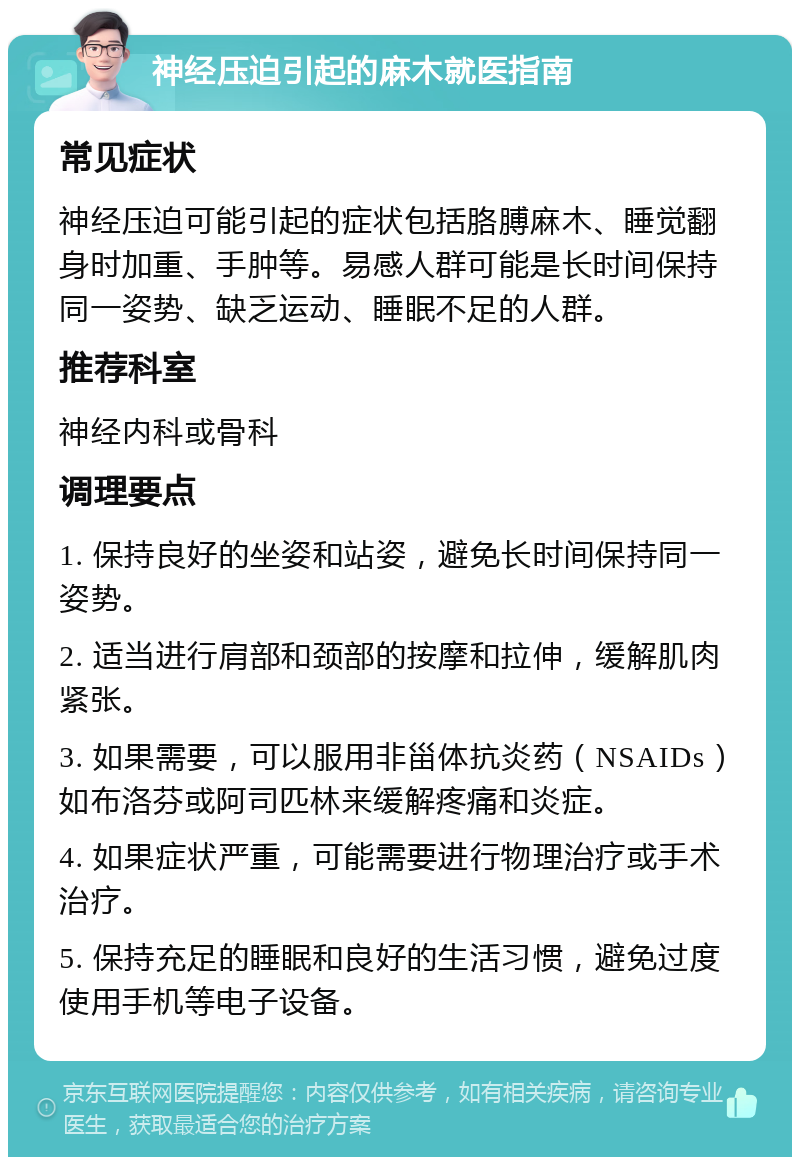 神经压迫引起的麻木就医指南 常见症状 神经压迫可能引起的症状包括胳膊麻木、睡觉翻身时加重、手肿等。易感人群可能是长时间保持同一姿势、缺乏运动、睡眠不足的人群。 推荐科室 神经内科或骨科 调理要点 1. 保持良好的坐姿和站姿，避免长时间保持同一姿势。 2. 适当进行肩部和颈部的按摩和拉伸，缓解肌肉紧张。 3. 如果需要，可以服用非甾体抗炎药（NSAIDs）如布洛芬或阿司匹林来缓解疼痛和炎症。 4. 如果症状严重，可能需要进行物理治疗或手术治疗。 5. 保持充足的睡眠和良好的生活习惯，避免过度使用手机等电子设备。