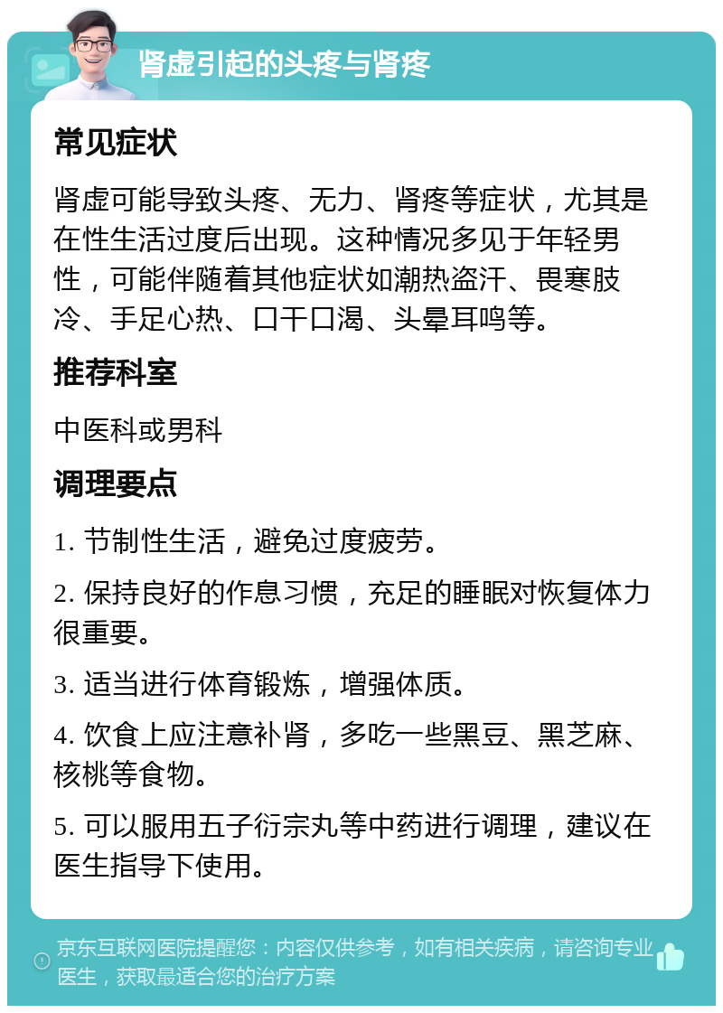 肾虚引起的头疼与肾疼 常见症状 肾虚可能导致头疼、无力、肾疼等症状，尤其是在性生活过度后出现。这种情况多见于年轻男性，可能伴随着其他症状如潮热盗汗、畏寒肢冷、手足心热、口干口渴、头晕耳鸣等。 推荐科室 中医科或男科 调理要点 1. 节制性生活，避免过度疲劳。 2. 保持良好的作息习惯，充足的睡眠对恢复体力很重要。 3. 适当进行体育锻炼，增强体质。 4. 饮食上应注意补肾，多吃一些黑豆、黑芝麻、核桃等食物。 5. 可以服用五子衍宗丸等中药进行调理，建议在医生指导下使用。