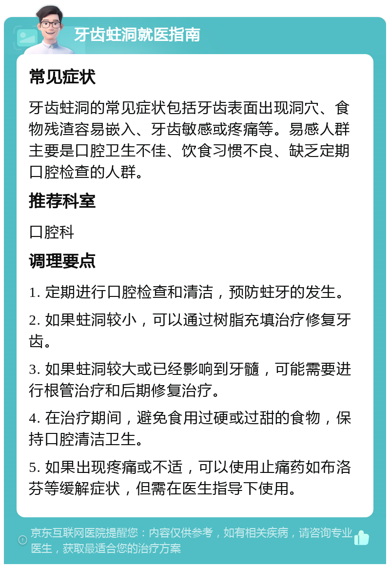 牙齿蛀洞就医指南 常见症状 牙齿蛀洞的常见症状包括牙齿表面出现洞穴、食物残渣容易嵌入、牙齿敏感或疼痛等。易感人群主要是口腔卫生不佳、饮食习惯不良、缺乏定期口腔检查的人群。 推荐科室 口腔科 调理要点 1. 定期进行口腔检查和清洁，预防蛀牙的发生。 2. 如果蛀洞较小，可以通过树脂充填治疗修复牙齿。 3. 如果蛀洞较大或已经影响到牙髓，可能需要进行根管治疗和后期修复治疗。 4. 在治疗期间，避免食用过硬或过甜的食物，保持口腔清洁卫生。 5. 如果出现疼痛或不适，可以使用止痛药如布洛芬等缓解症状，但需在医生指导下使用。