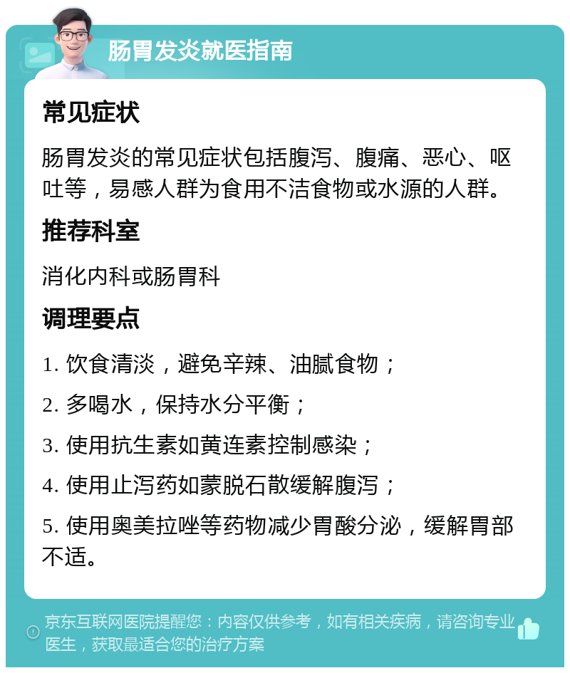 肠胃发炎就医指南 常见症状 肠胃发炎的常见症状包括腹泻、腹痛、恶心、呕吐等，易感人群为食用不洁食物或水源的人群。 推荐科室 消化内科或肠胃科 调理要点 1. 饮食清淡，避免辛辣、油腻食物； 2. 多喝水，保持水分平衡； 3. 使用抗生素如黄连素控制感染； 4. 使用止泻药如蒙脱石散缓解腹泻； 5. 使用奥美拉唑等药物减少胃酸分泌，缓解胃部不适。