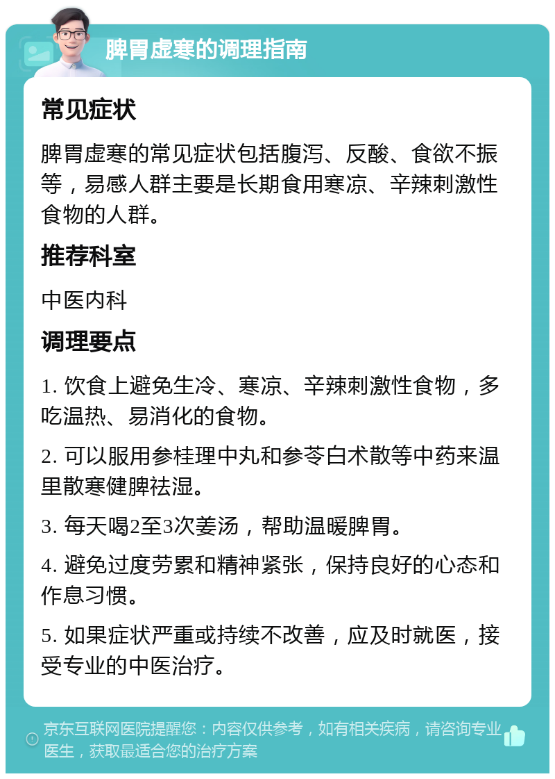 脾胃虚寒的调理指南 常见症状 脾胃虚寒的常见症状包括腹泻、反酸、食欲不振等，易感人群主要是长期食用寒凉、辛辣刺激性食物的人群。 推荐科室 中医内科 调理要点 1. 饮食上避免生冷、寒凉、辛辣刺激性食物，多吃温热、易消化的食物。 2. 可以服用参桂理中丸和参苓白术散等中药来温里散寒健脾祛湿。 3. 每天喝2至3次姜汤，帮助温暖脾胃。 4. 避免过度劳累和精神紧张，保持良好的心态和作息习惯。 5. 如果症状严重或持续不改善，应及时就医，接受专业的中医治疗。