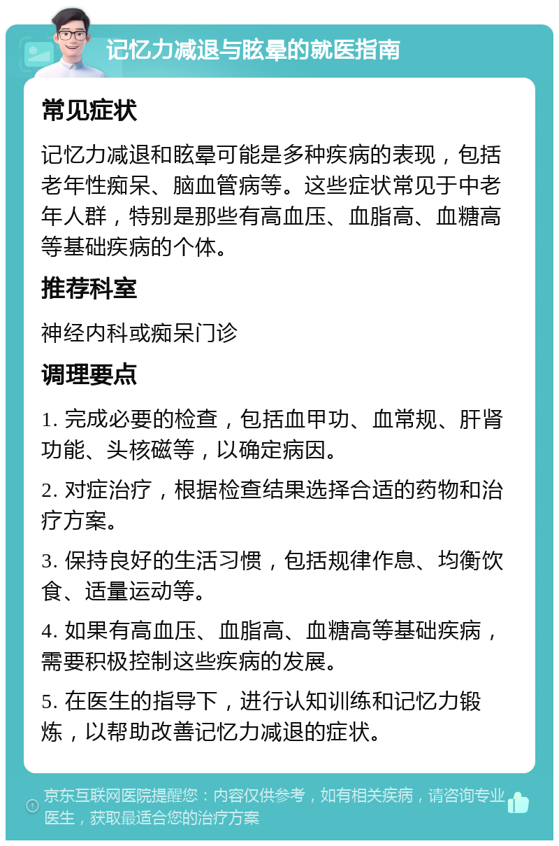 记忆力减退与眩晕的就医指南 常见症状 记忆力减退和眩晕可能是多种疾病的表现，包括老年性痴呆、脑血管病等。这些症状常见于中老年人群，特别是那些有高血压、血脂高、血糖高等基础疾病的个体。 推荐科室 神经内科或痴呆门诊 调理要点 1. 完成必要的检查，包括血甲功、血常规、肝肾功能、头核磁等，以确定病因。 2. 对症治疗，根据检查结果选择合适的药物和治疗方案。 3. 保持良好的生活习惯，包括规律作息、均衡饮食、适量运动等。 4. 如果有高血压、血脂高、血糖高等基础疾病，需要积极控制这些疾病的发展。 5. 在医生的指导下，进行认知训练和记忆力锻炼，以帮助改善记忆力减退的症状。